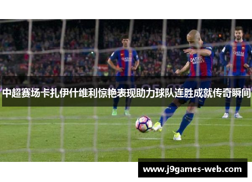 中超赛场卡扎伊什维利惊艳表现助力球队连胜成就传奇瞬间