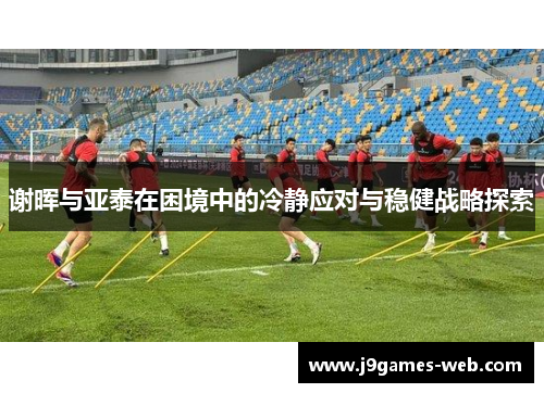 谢晖与亚泰在困境中的冷静应对与稳健战略探索